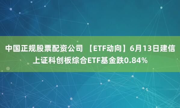 中国正规股票配资公司 【ETF动向】6月13日建信上证科创板综合ETF基金跌0.84%