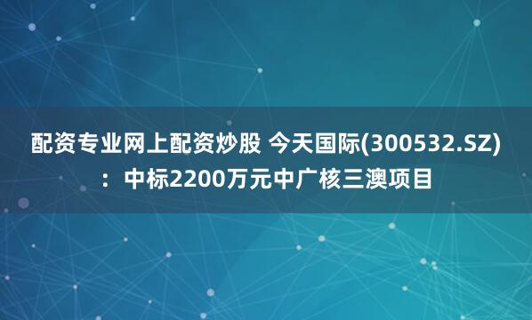 配资专业网上配资炒股 今天国际(300532.SZ)：中标2200万元中广核三澳项目