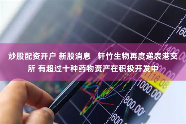 炒股配资开户 新股消息   轩竹生物再度递表港交所 有超过十种药物资产在积极开发中