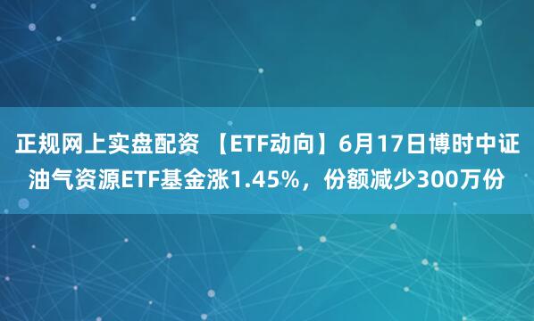 正规网上实盘配资 【ETF动向】6月17日博时中证油气资源ETF基金涨1.45%，份额减少300万份