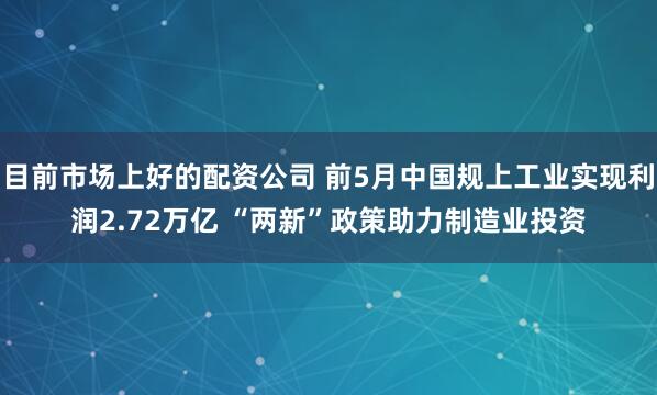 目前市场上好的配资公司 前5月中国规上工业实现利润2.72万亿 “两新”政策助力制造业投资