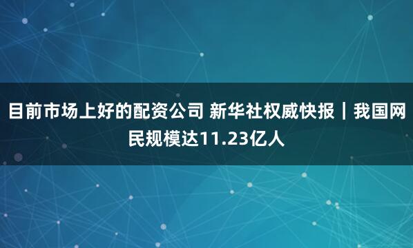 目前市场上好的配资公司 新华社权威快报｜我国网民规模达11.23亿人