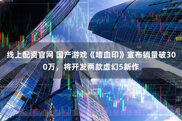 线上配资官网 国产游戏《嗜血印》宣布销量破300万，将开发两款虚幻5新作