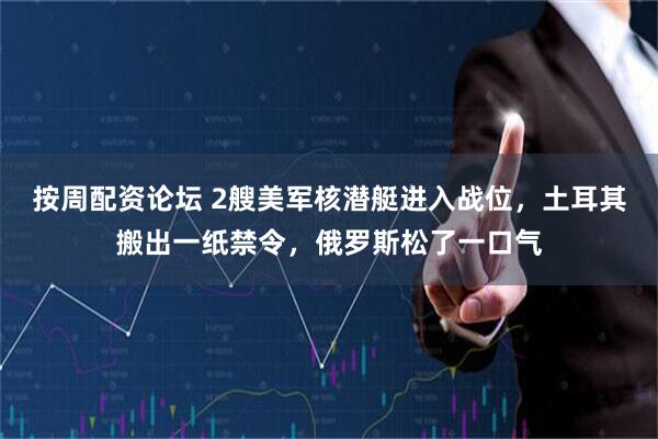 按周配资论坛 2艘美军核潜艇进入战位，土耳其搬出一纸禁令，俄罗斯松了一口气