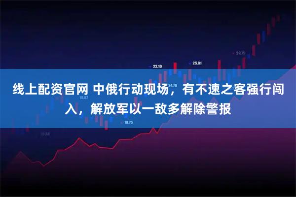 线上配资官网 中俄行动现场，有不速之客强行闯入，解放军以一敌多解除警报