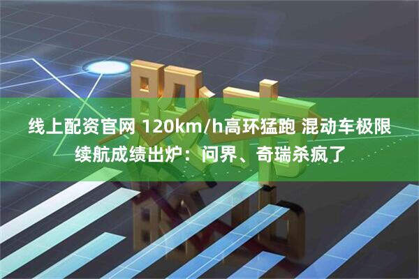 线上配资官网 120km/h高环猛跑 混动车极限续航成绩出炉：问界、奇瑞杀疯了