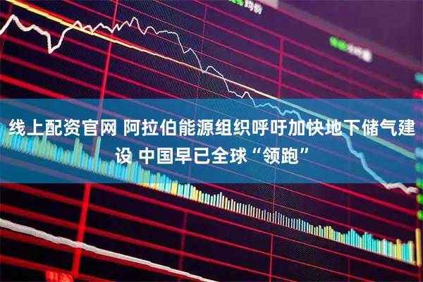 线上配资官网 阿拉伯能源组织呼吁加快地下储气建设 中国早已全球“领跑”