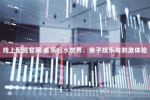 线上配资官网 熹乐谷水世界：亲子娱乐与刺激体验
