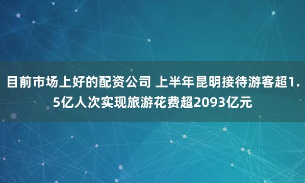 目前市场上好的配资公司 上半年昆明接待游客超1.5亿人次实现旅游花费超2093亿元