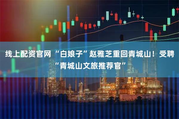 线上配资官网 “白娘子”赵雅芝重回青城山！受聘“青城山文旅推荐官”