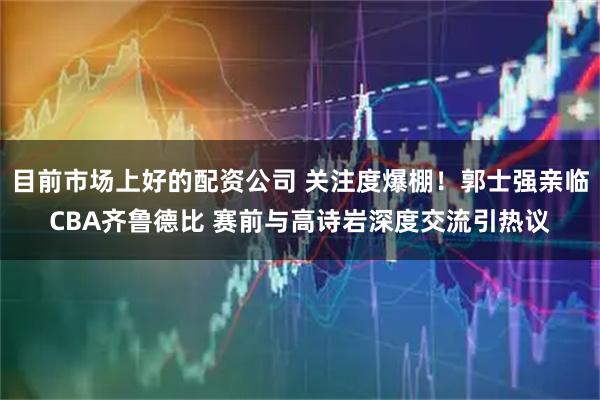 目前市场上好的配资公司 关注度爆棚!郭士强亲临CBA齐鲁德比 赛前与高诗岩深度交流引热议