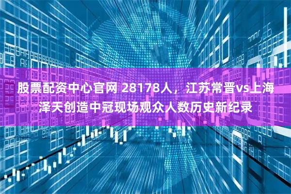 股票配资中心官网 28178人，江苏常晋vs上海泽天创造中冠现场观众人数历史新纪录