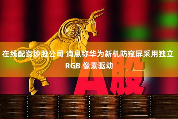 在线配资炒股公司 消息称华为新机防窥屏采用独立 RGB 像素驱动
