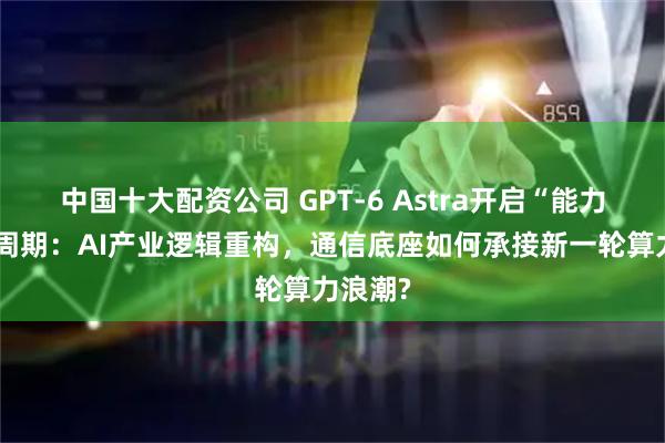 中国十大配资公司 GPT-6 Astra开启“能力叙事”周期：AI产业逻辑重构，通信底座如何承接新一轮算力浪潮?