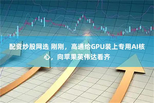 配资炒股网选 刚刚，高通给GPU装上专用AI核心，向苹果英伟达看齐