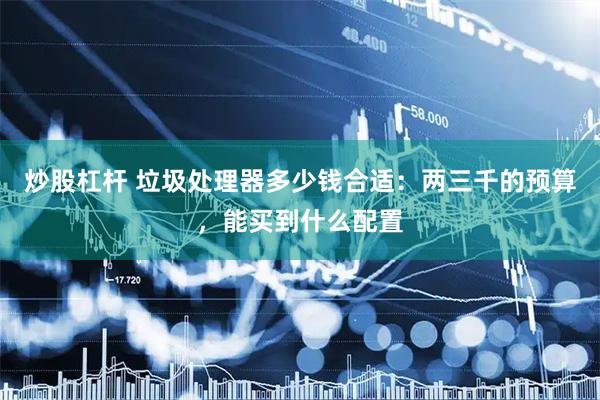 炒股杠杆 垃圾处理器多少钱合适：两三千的预算，能买到什么配置