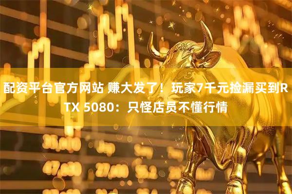 配资平台官方网站 赚大发了！玩家7千元捡漏买到RTX 5080：只怪店员不懂行情
