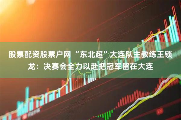 股票配资股票户网 “东北超”大连队主教练王锁龙：决赛会全力以赴把冠军留在大连